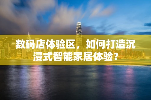 数码店体验区，如何打造沉浸式智能家居体验？