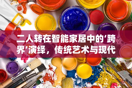 二人转在智能家居中的‘跨界’演绎，传统艺术与现代科技的融合之路？