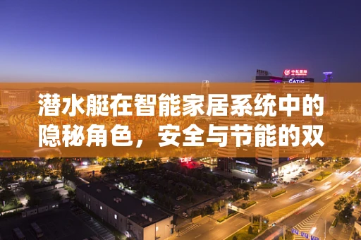 潜水艇在智能家居系统中的隐秘角色，安全与节能的双重守护者？