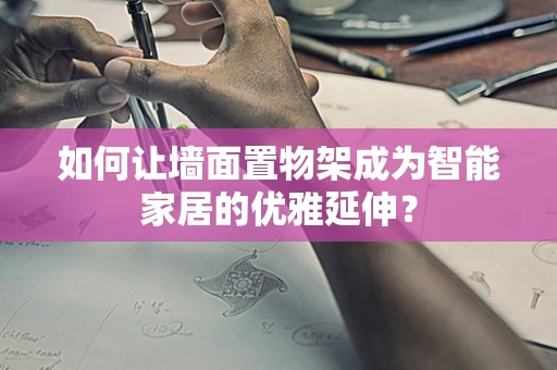如何让墙面置物架成为智能家居的优雅延伸？