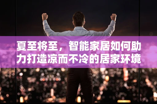 夏至将至，智能家居如何助力打造凉而不冷的居家环境？