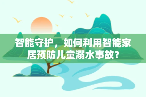 智能守护，如何利用智能家居预防儿童溺水事故？