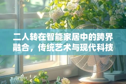 二人转在智能家居中的跨界融合，传统艺术与现代科技的碰撞