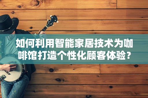如何利用智能家居技术为咖啡馆打造个性化顾客体验？
