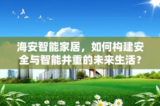 海安智能家居，如何构建安全与智能并重的未来生活？