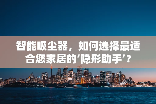 智能吸尘器，如何选择最适合您家居的‘隐形助手’？