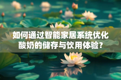 如何通过智能家居系统优化酸奶的储存与饮用体验？