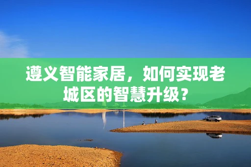 遵义智能家居，如何实现老城区的智慧升级？