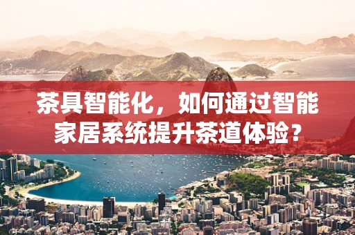 茶具智能化，如何通过智能家居系统提升茶道体验？