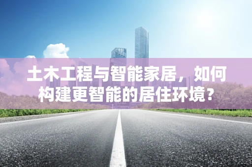 土木工程与智能家居，如何构建更智能的居住环境？