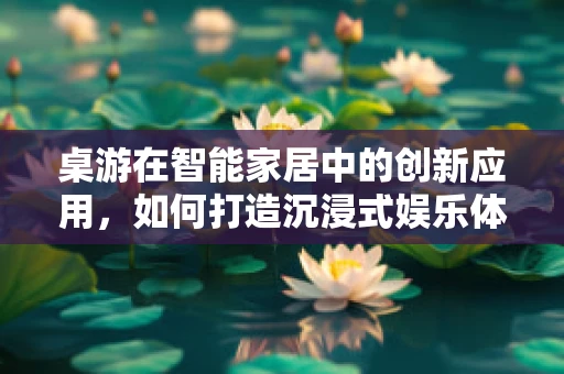 桌游在智能家居中的创新应用，如何打造沉浸式娱乐体验？