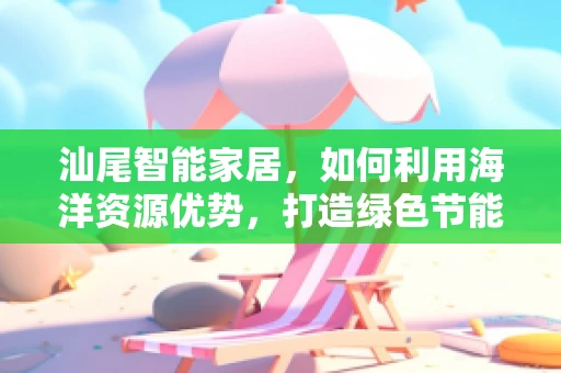 汕尾智能家居，如何利用海洋资源优势，打造绿色节能的智能生活？