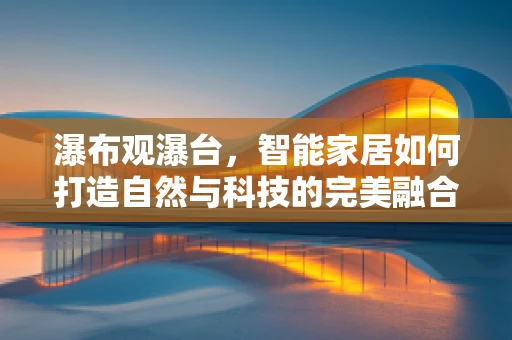 瀑布观瀑台，智能家居如何打造自然与科技的完美融合？