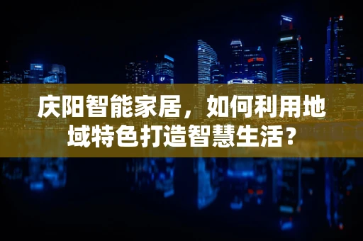 庆阳智能家居，如何利用地域特色打造智慧生活？