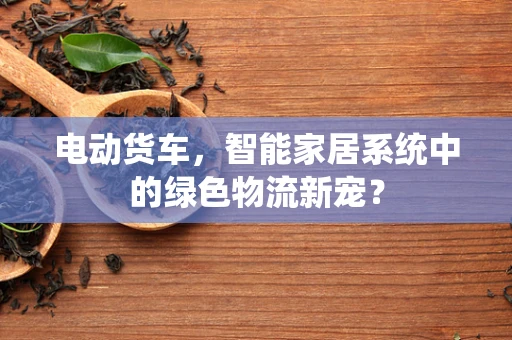 电动货车，智能家居系统中的绿色物流新宠？