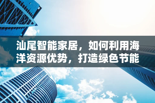 汕尾智能家居，如何利用海洋资源优势，打造绿色节能的智能家？