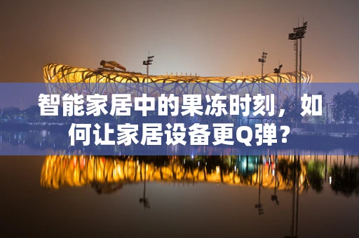 智能家居中的果冻时刻，如何让家居设备更Q弹？