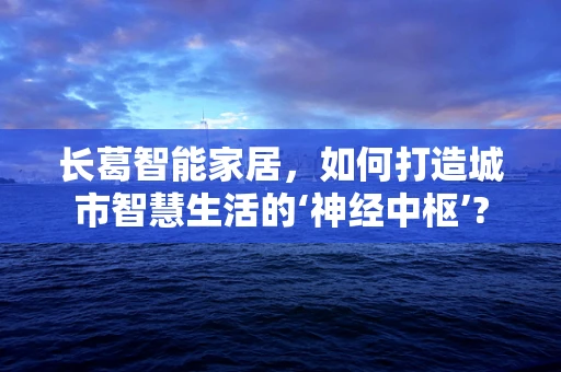 长葛智能家居，如何打造城市智慧生活的‘神经中枢’?