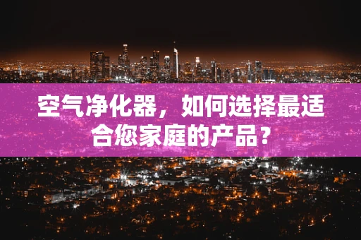 空气净化器，如何选择最适合您家庭的产品？