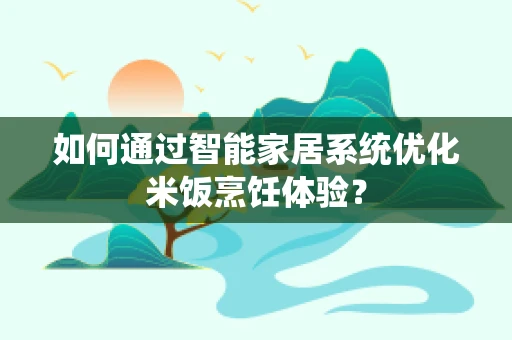 如何通过智能家居系统优化米饭烹饪体验？