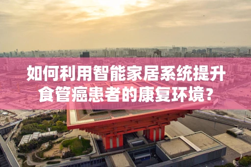 如何利用智能家居系统提升食管癌患者的康复环境？