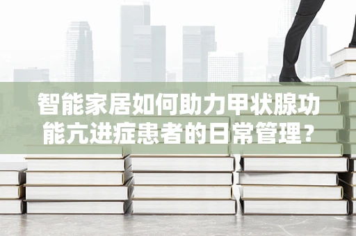 智能家居如何助力甲状腺功能亢进症患者的日常管理？