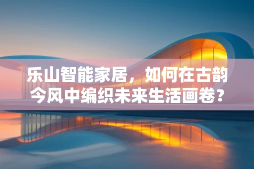 乐山智能家居，如何在古韵今风中编织未来生活画卷？