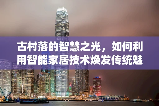 古村落的智慧之光，如何利用智能家居技术焕发传统魅力？