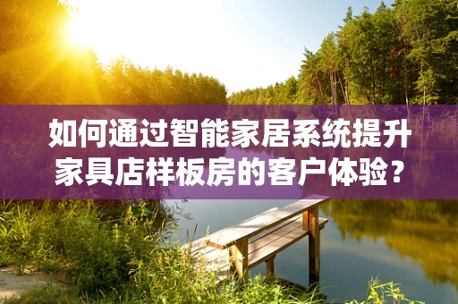 如何通过智能家居系统提升家具店样板房的客户体验？