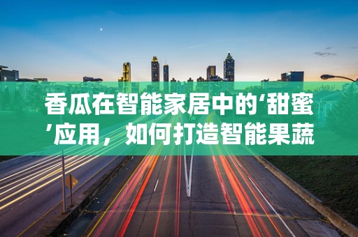 香瓜在智能家居中的‘甜蜜’应用，如何打造智能果蔬保鲜系统？