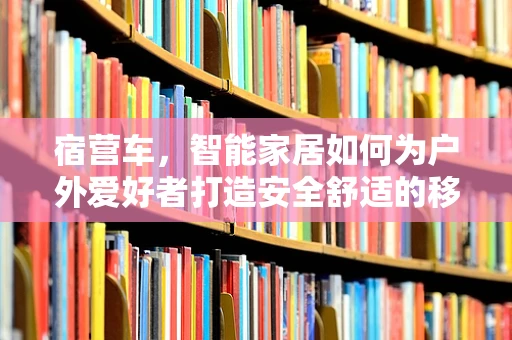 宿营车，智能家居如何为户外爱好者打造安全舒适的移动小窝？