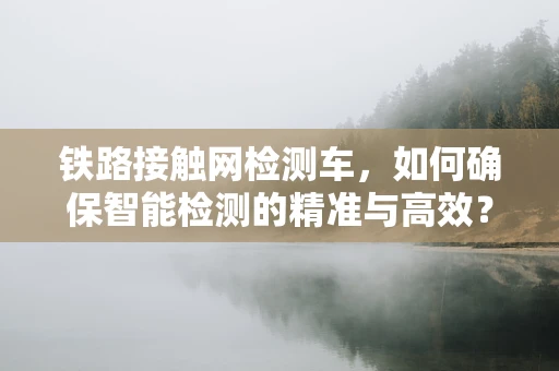 铁路接触网检测车，如何确保智能检测的精准与高效？