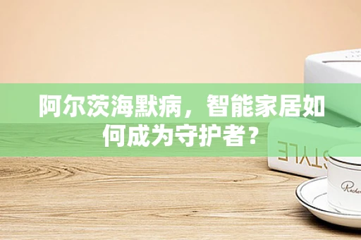 阿尔茨海默病，智能家居如何成为守护者？