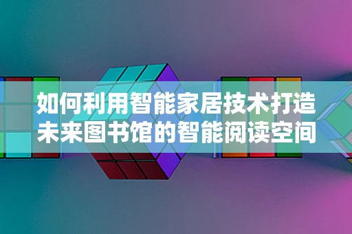 如何利用智能家居技术打造未来图书馆的智能阅读空间？