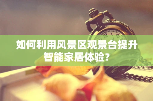如何利用风景区观景台提升智能家居体验？