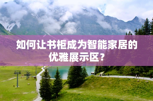 如何让书柜成为智能家居的优雅展示区？