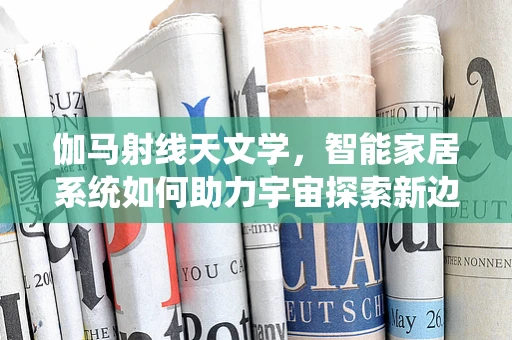 伽马射线天文学，智能家居系统如何助力宇宙探索新边疆？