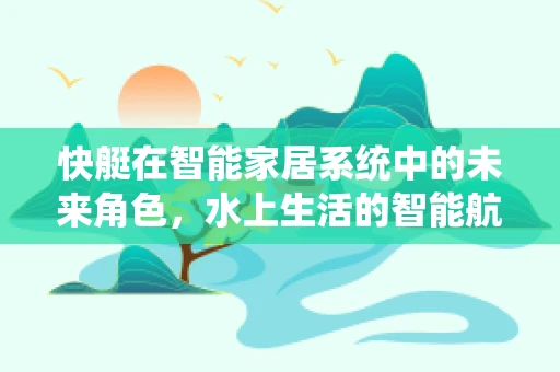 快艇在智能家居系统中的未来角色，水上生活的智能航行新篇章？