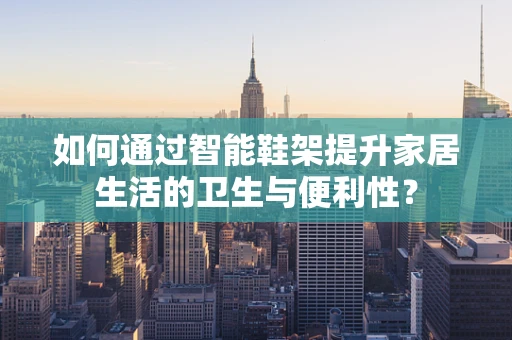 如何通过智能鞋架提升家居生活的卫生与便利性？