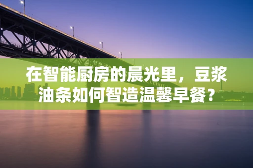 在智能厨房的晨光里，豆浆油条如何智造温馨早餐？