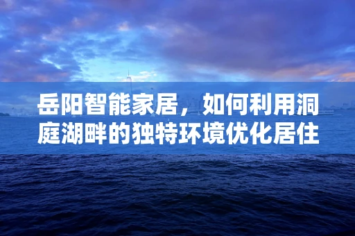 岳阳智能家居，如何利用洞庭湖畔的独特环境优化居住体验？