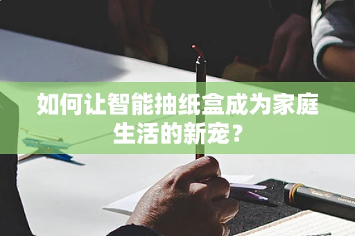 如何让智能抽纸盒成为家庭生活的新宠？