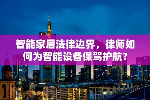智能家居法律边界，律师如何为智能设备保驾护航？