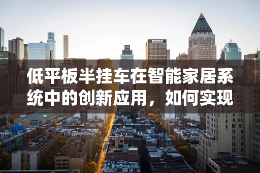 低平板半挂车在智能家居系统中的创新应用，如何实现智能装载与监控？