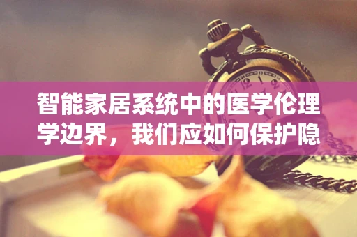 智能家居系统中的医学伦理学边界，我们应如何保护隐私与安全？