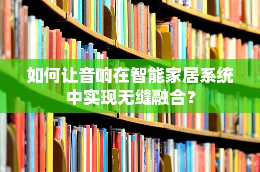 如何让音响在智能家居系统中实现无缝融合？