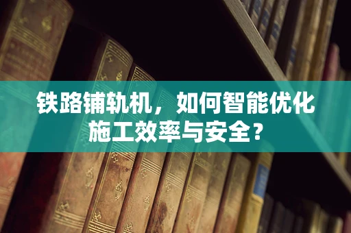 铁路铺轨机，如何智能优化施工效率与安全？