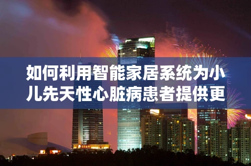 如何利用智能家居系统为小儿先天性心脏病患者提供更贴心的关怀？