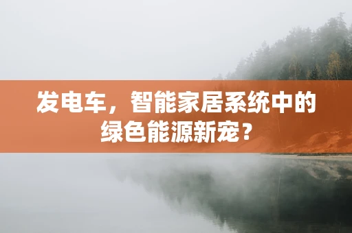 发电车，智能家居系统中的绿色能源新宠？