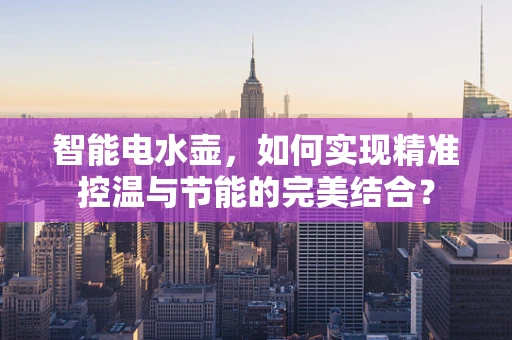 智能电水壶，如何实现精准控温与节能的完美结合？